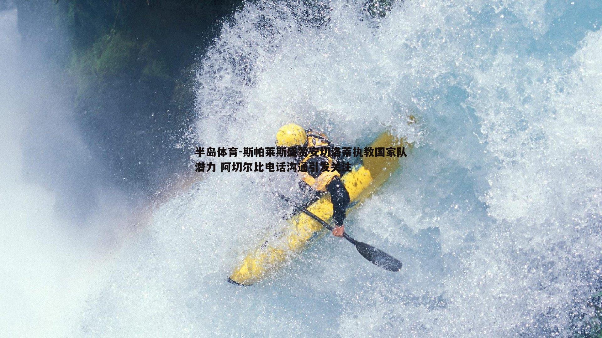 半岛体育-斯帕莱斯盛赞安切洛蒂执教国家队潜力 阿切尔比电话沟通引发关注